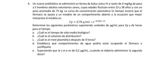 Un nuevo antibiótico se administró en forma de bolus único IV a razón de \( 4 \mathrm{mg} / \mathrm{kg} \) de peso a 5 hombre