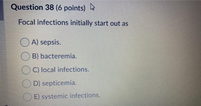 Question 38 (6 points) W Focal infections initially start out as A) sepsis. B) bacteremia. C) local infections. D) septicemia