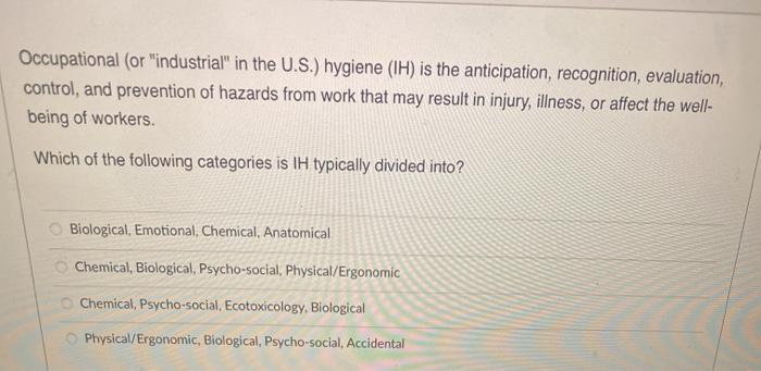 Occupational (or industrial in the U.S.) hygiene (IH) is the anticipation, recognition, evaluation, control, and prevention