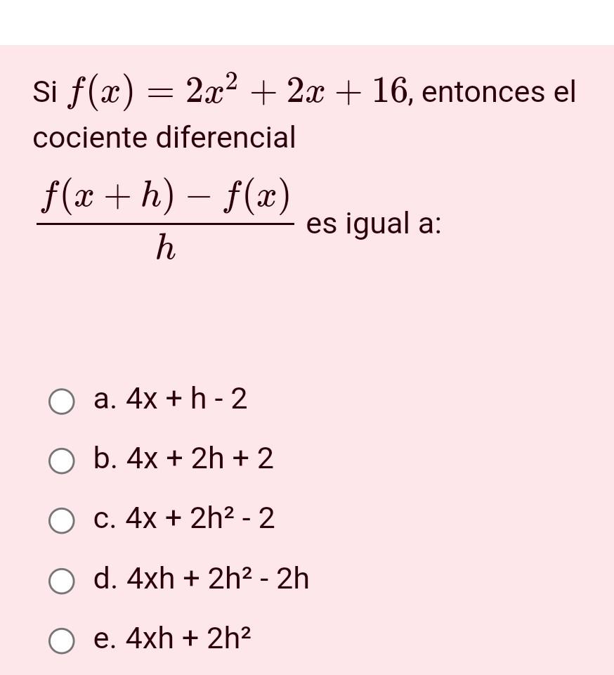 Si \( f(x)=2 x^{2}+2 x+16 \), entonces el cociente diferencial \( \frac{f(x+h)-f(x)}{h} \) es igual a: a. \( 4 \mathrm{x}+\ma