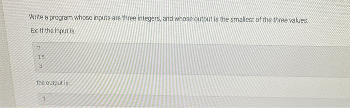 Write a program whose inputs are three integers, and whose output is the smallest of the three values. Exif the input is:
15
