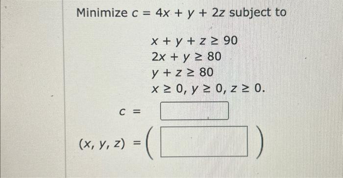 \( \begin{array}{l}c=4 x+y+2 z \text { subjec } \\ x+y+z \geq 90 \\ 2 x+y \geq 80 \\ y+z \geq 80 \\ x \geq 0, y \geq 0, z \ge