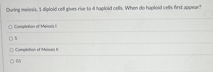 During meiosis, 1 diploid cell gives rise to 4 haploid cells. When do haploid cells first appear?
Completion of Meiosis I
S
C