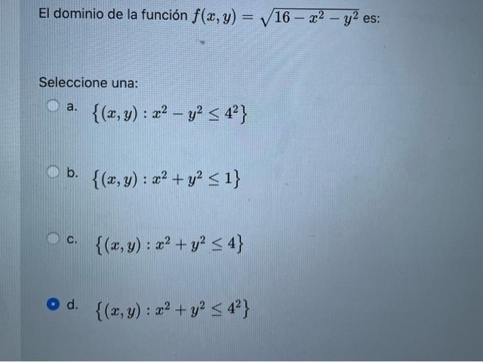 El dominio de la función \( f(x, y)=\sqrt{16-x^{2}-y^{2}} \) es: Seleccione una: a. \( \left\{(x, y): x^{2}-y^{2} \leq 4^{2}\