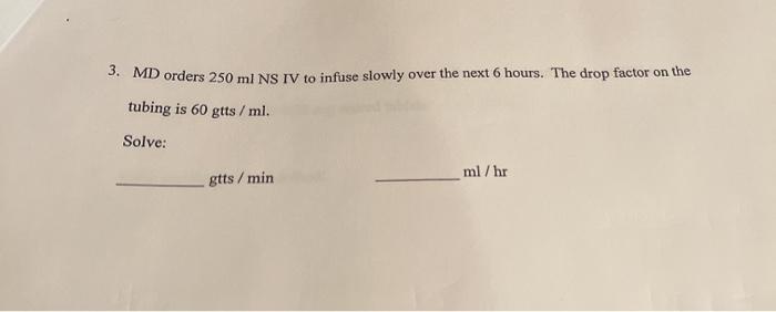 3. MD orders 250 ml NS IV to infuse slowly over the next 6 hours. The drop factor on the tubing is 60 gtts / ml. Solve: ml/hr