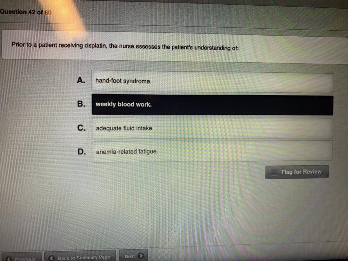 Question 42 of 60 Prior to a patient receiving cisplatin, the nurse assesses the patients understanding of: hand-foot syndro