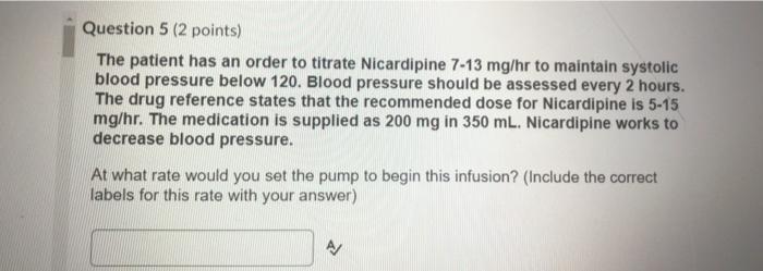 Question 5 (2 points) The patient has an order to titrate Nicardipine 7-13 mg/hr to maintain systolic blood pressure below 12