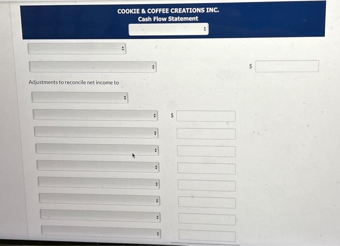 COOKIE \( \& \) COFFEE CREATIONS INC.
Cash Flow Statement
\[
\$
\]
Adjustments to reconcile net income to
\[
\$
\]