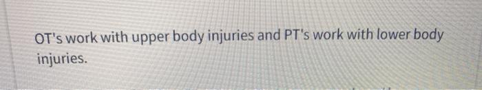 OTs work with upper body injuries and PTs work with lower body injuries.