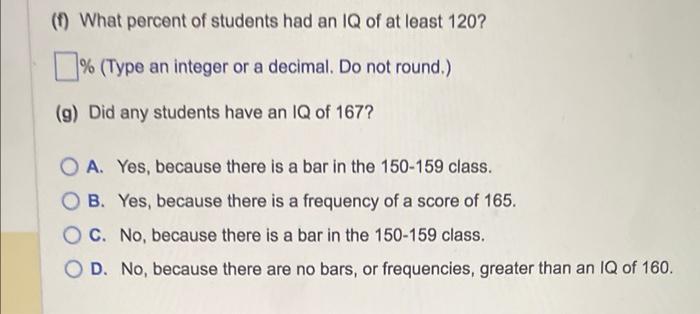 (f) What percent of students had an IQ of at least \( 120 ? \)
\% (Type an integer or a decimal. Do not round.)
(g) Did any s