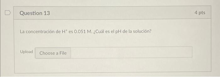 Question 13 4 pts La concentración de H es 0.051 M. ¿Cuál es el pH de la solución? Upload Choose a File