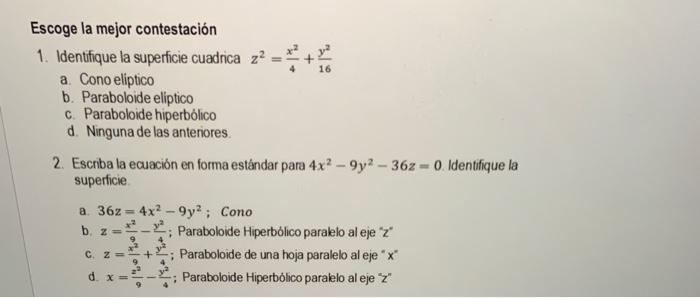 Escoge la mejor contestación 1. Identifique la supericie cuadrica \( z^{2}=\frac{x^{2}}{4}+\frac{y^{2}}{16} \) a. Cono elipti