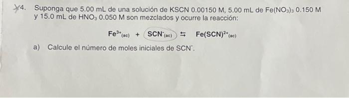 4. Suponga que \( 5.00 \mathrm{~mL} \) de una solución de \( \mathrm{KSCN} 0.00150 \mathrm{M}, 5.00 \mathrm{~mL} \) de \( \ma