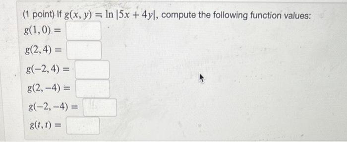 (1 point) If \( g(x, y)=\ln |5 x+4 y| \), compute the following function values: \[ g(1,0)= \] \[ g(2,4)= \] \[ \begin{array}