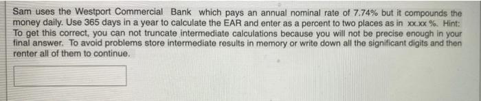 Sam uses the Westport Commercial Bank which pays an annual nominal rate of 7.74% but it compounds themoney daily. Use 365 da