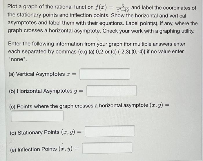 Plot a graph of the rational function \( f(x)=\frac{3}{x^{2}-49} \) and label the coordinates the stationary points and infle