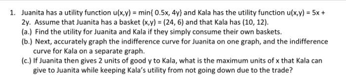 1. Juanita has a utility function \( u(x, y)=\min \{0.5 x, 4 y\} \) and Kala has the utility function \( u(x, y)=5 x+ \) \( 2