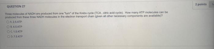 QUESTION 27
Three molecules of NADH are produced from one tum of the Krebs cycle (TCA, citric acid cycle). How many ATP mol