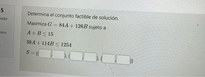 Determina el conjunto factible de solución. Maximiza \( G=84 A+126 B \) sujeto a \[ \begin{array}{l} A+B \leq 15 \\ 38 A+114