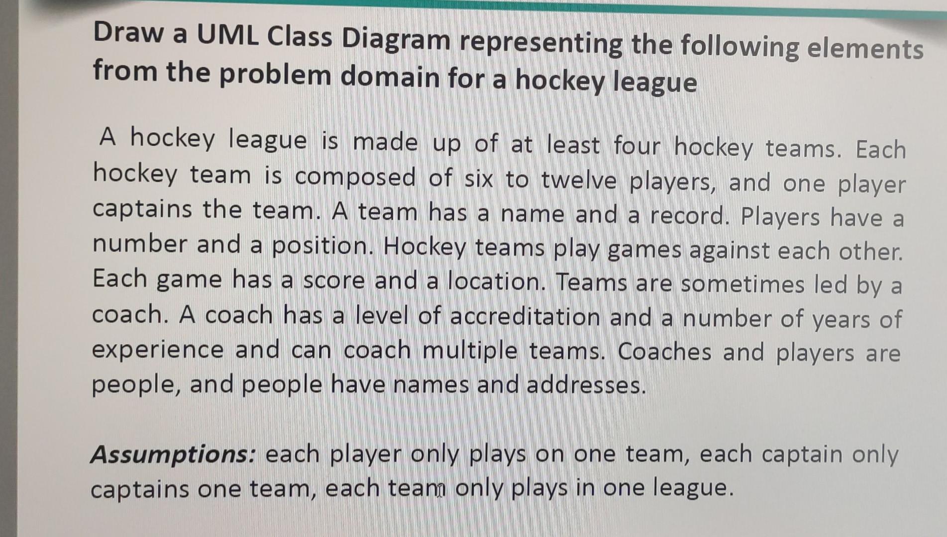 Draw a UML Class Diagram representing the following elements
from the problem domain for a hockey league
A hockey league is m