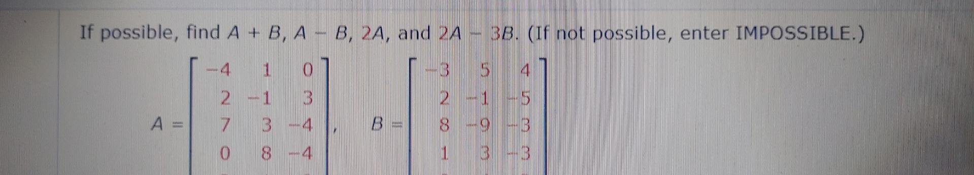 If possible, find A + B, A - B, 2A, and 2A - 38. (If not possible, enter IMPOSSIBLE.) 4 1 0 2-1 3 7 3-4 4 2 - 1 8--9-3 1 3 -