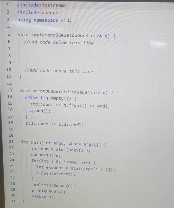 \#include<queue>
using namespace std;
void implementQueue (queue<int>\& q) \{
/ladd code below this line
/ladd code above thi