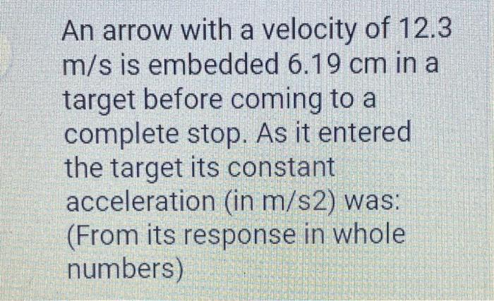 An arrow with a velocity of 12.3 m/s is embedded 6.19 cm in a target before coming to a complete stop. As it entered the targ