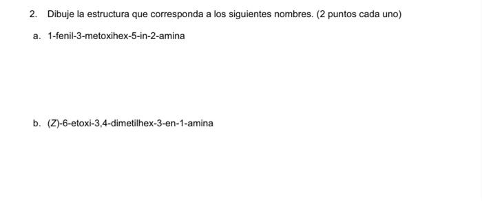 2. Dibuje la estructura que corresponda a los siguientes nombres. (2 puntos cada uno) a. 1-fenil-3-metoxihex-5-in-2-amina b.