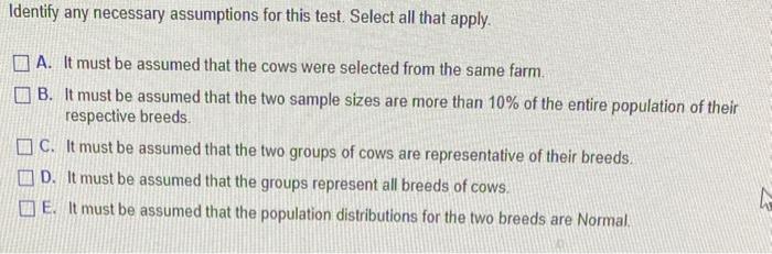 Identify any necessary assumptions for this test. Select all that apply.
A. It must be assumed that the cows were selected fr