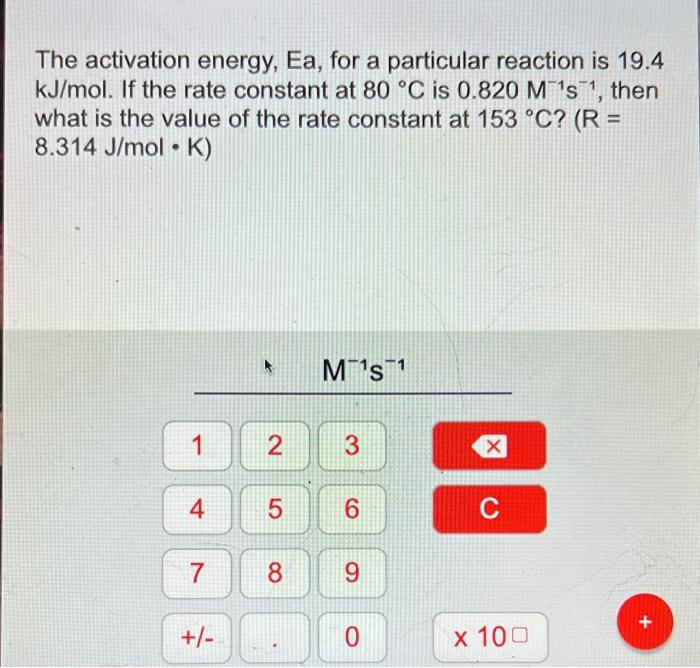 The activation energy, Ea, for a particular reaction is 19.4
kJ/mol. If the rate constant at 80 °C is 0.820 M¹s¹, then
what i