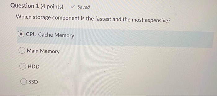 Question 1 (4 points) Saved Which storage component is the fastest and the most expensive? CPU Cache Memory Main Memory O HDD