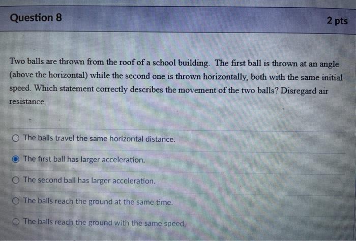 Question 8
2 pts
Two balls are thrown from the roof of a school building. The first ball is thrown at an angle
(above the hor