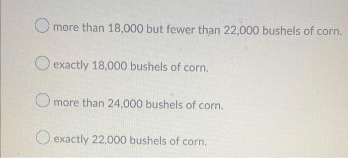 more than 18,000 but fewer than 22,000 bushels of corn.
exactly 18,000 bushels of corn.
more than 24,000 bushels of corn.
exa