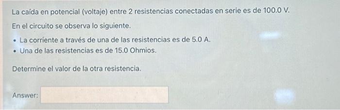 La caída en potencial (voltaje) entre 2 resistencias conectadas en serie es de \( 100.0 \mathrm{~V} \). En el circuito se obs