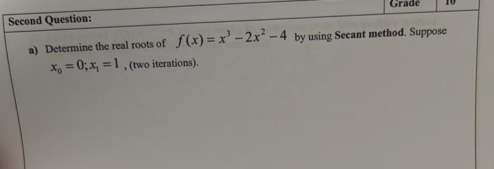 a) Determine the real roots of \( f(x)=x^{3}-2 x^{2}-4 \) by using Secant method. Suppose \( x_{0}=0 ; x_{1}=1 \), (two itera
