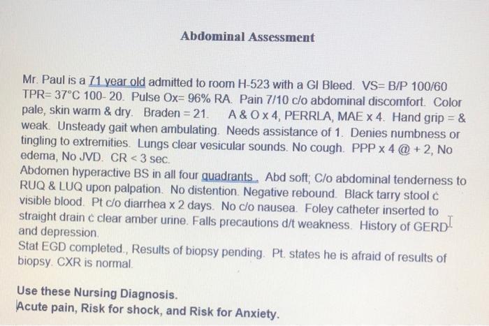 Abdominal Assessment Mr. Paul is a 71 year old admitted to room H-523 with a GI Bleed. VS=B/P 100/60 TPR=37°C 100-20. Pulse O