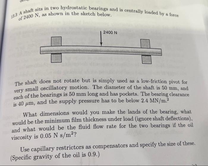 13.3 A shaft sits in two hydrostatic bearings and is centrally loaded by a force of 2400 N, as shown in the sketch below. 240