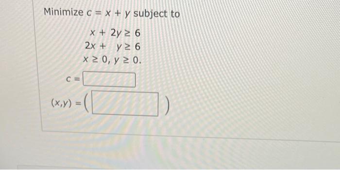 Minimize \( c=x+y \) subject to \[ \begin{array}{r} x+2 y \geq 6 \\ 2 x+y \geq 6 \\ x \geq 0, y \geq 0 \end{array} \]