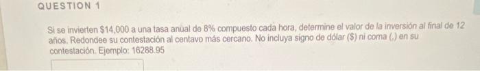 Si se invierten \( \$ 14,000 \) a una tasa anual de \( 8 \% \) compuesto cada hora, determine el valor de la inversión al fin