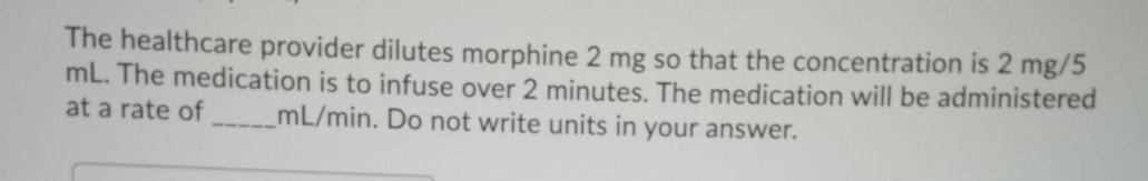 The healthcare provider dilutes morphine 2 mg so that the concentration is 2 mg/5 mL. The medication is to infuse over 2 minu