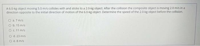 A \( 6.0 \)-kg object moving \( 5.0 \mathrm{~m} / \mathrm{s} \) collides with and sticks to a \( 2.0 \mathrm{~kg} \) object. 