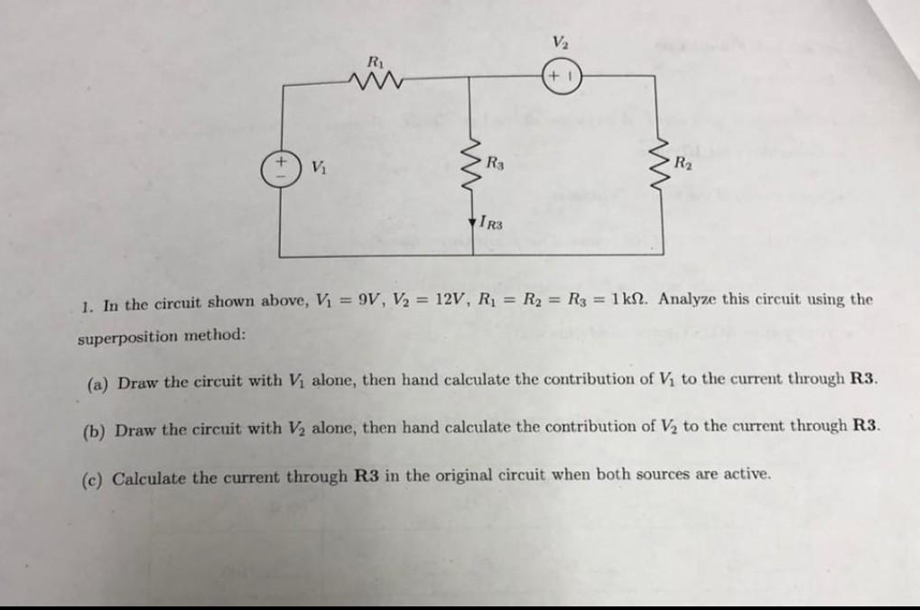 V
R1
V
R3
R2
w
IR3
1. In the circuit shown above, Vi = 9V, V2 = 12V, Ri = R2 = R3 = 1 kN. Analyze this circuit using the
supe