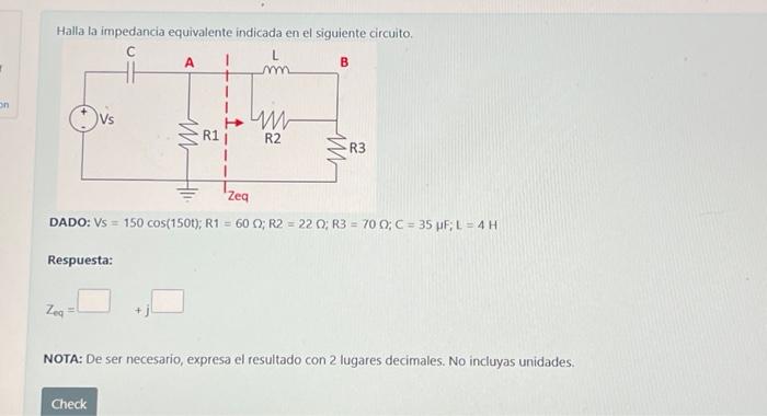 Halla la impedancia equivalente indicada en el siguiente circuito. DADO: \( V_{S}=150 \cos (150 t) ; R 1=60 \Omega ; R 2=22