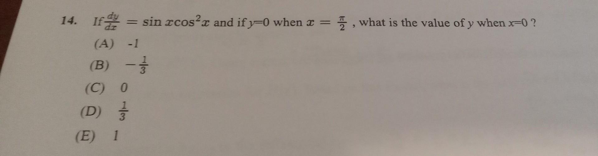 14. If \( \frac{d y}{d x}=\sin x \cos ^{2} x \) and if \( y=0 \) when \( x=\frac{\pi}{2} \), what is the value of \( y \) whe