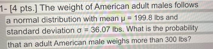 1- [4 pts.] The weight of American adult males follows a normal distribution with mean μ = 199.8 lbs and standard deviation o