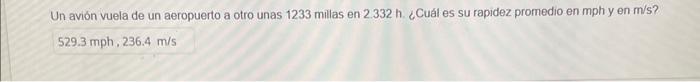 Un avión vuela de un aeropuerto a otro unas 1233 millas en \( 2.332 \mathrm{~h} \). ¿Cuál es su fapidez promedio en mph y en