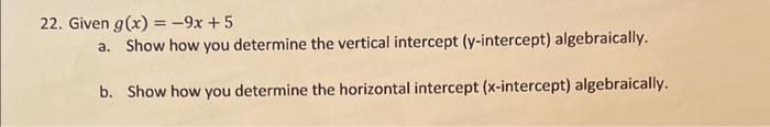 22. Given \( g(x)=-9 x+5 \)
a. Show how you determine the vertical intercept ( \( y \)-intercept) algebraically.
b. Show how