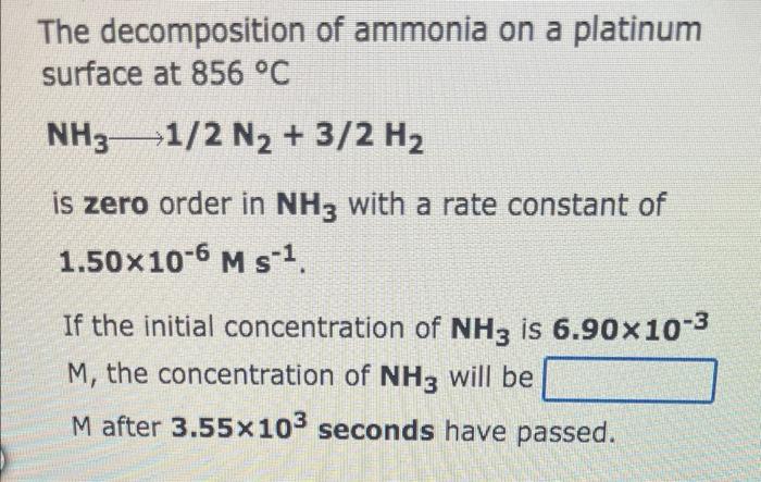 The decomposition of ammonia on a platinum
surface at 856 °C
NH3 1/2 N2 + 3/2 H?
is zero order in NH3 with a rate constant of