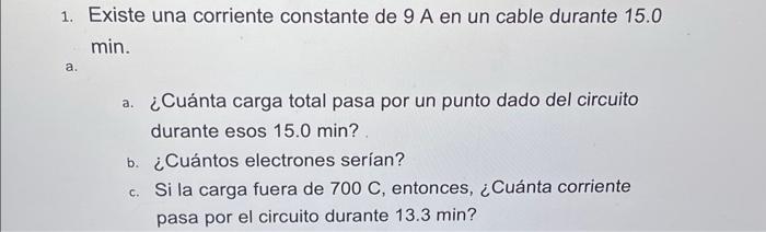 1. Existe una corriente constante de \( 9 \mathrm{~A} \) en un cable durante 15.0 \( \min \). a. a. ¿Cuánta carga total pasa