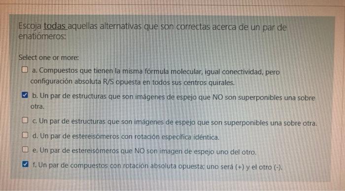 Escoja todas aquellas alternativas que son correctas acerca de un par de enatiómeros: Select one or more: a. Compuestos que t